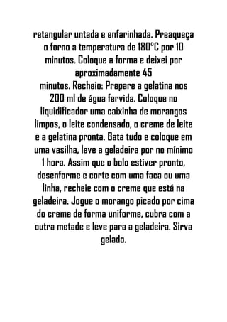 retangular untada e enfarinhada. Preaqueça
o forno a temperatura de 180°C por 10
minutos. Coloque a forma e deixei por
aproximadamente 45
minutos. Recheio: Prepare a gelatina nos
200 ml de água fervida. Coloque no
liquidificador uma caixinha de morangos
limpos, o leite condensado, o creme de leite
e a gelatina pronta. Bata tudo e coloque em
uma vasilha, leve a geladeira por no mínimo
1 hora. Assim que o bolo estiver pronto,
desenforme e corte com uma faca ou uma
linha, recheie com o creme que está na
geladeira. Jogue o morango picado por cima
do creme de forma uniforme, cubra com a
outra metade e leve para a geladeira. Sirva
gelado.
 