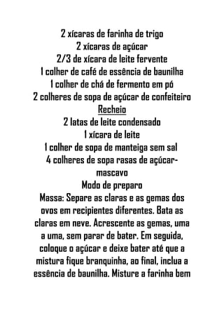 2 xícaras de farinha de trigo
2 xícaras de açúcar
2/3 de xícara de leite fervente
1 colher de café de essência de baunilha
1 colher de chá de fermento em pó
2 colheres de sopa de açúcar de confeiteiro
Recheio
2 latas de leite condensado
1 xícara de leite
1 colher de sopa de manteiga sem sal
4 colheres de sopa rasas de açúcar-
mascavo
Modo de preparo
Massa: Separe as claras e as gemas dos
ovos em recipientes diferentes. Bata as
claras em neve. Acrescente as gemas, uma
a uma, sem parar de bater. Em seguida,
coloque o açúcar e deixe bater até que a
mistura fique branquinha, ao final, inclua a
essência de baunilha. Misture a farinha bem
 