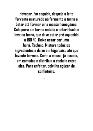 devagar. Em seguida, despeje o leite
fervente misturado ao fermento e torne a
bater até formar uma massa homogênea.
Coloque-a em forma untada e enfarinhada e
leve ao forno, que deve estar pré-aquecido
a 180 ºC. Deixe assar por uma
hora. Recheio: Misture todos os
ingredientes e deixe em fogo baixo até que
levante fervura. Corte a massa, já assada,
em camadas e distribua o recheio entre
elas. Para enfeitar, polvilhe açúcar de
confeiteiro.
•
 
