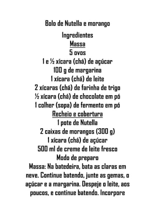 Bolo de Nutella e morango
Ingredientes
Massa
5 ovos
1 e ½ xícara (chá) de açúcar
100 g de margarina
1 xícara (chá) de leite
2 xícaras (chá) de farinha de trigo
½ xícara (chá) de chocolate em pó
1 colher (sopa) de fermento em pó
Recheio e cobertura
1 pote de Nutella
2 caixas de morangos (300 g)
1 xícara (chá) de açúcar
500 ml de creme de leite fresco
Modo de preparo
Massa: Na batedeira, bata as claras em
neve. Continue batendo, junte as gemas, o
açúcar e a margarina. Despeje o leite, aos
poucos, e continue batendo. Incorpore
 