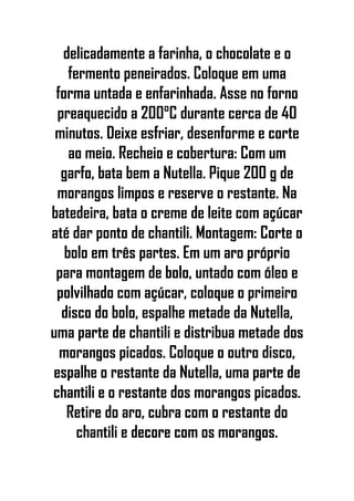 delicadamente a farinha, o chocolate e o
fermento peneirados. Coloque em uma
forma untada e enfarinhada. Asse no forno
preaquecido a 200°C durante cerca de 40
minutos. Deixe esfriar, desenforme e corte
ao meio. Recheio e cobertura: Com um
garfo, bata bem a Nutella. Pique 200 g de
morangos limpos e reserve o restante. Na
batedeira, bata o creme de leite com açúcar
até dar ponto de chantili. Montagem: Corte o
bolo em três partes. Em um aro próprio
para montagem de bolo, untado com óleo e
polvilhado com açúcar, coloque o primeiro
disco do bolo, espalhe metade da Nutella,
uma parte de chantili e distribua metade dos
morangos picados. Coloque o outro disco,
espalhe o restante da Nutella, uma parte de
chantili e o restante dos morangos picados.
Retire do aro, cubra com o restante do
chantili e decore com os morangos.
 