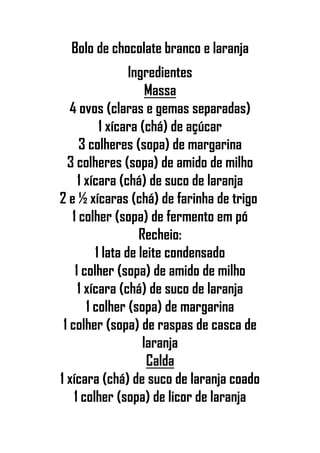 Bolo de chocolate branco e laranja
Ingredientes
Massa
4 ovos (claras e gemas separadas)
1 xícara (chá) de açúcar
3 colheres (sopa) de margarina
3 colheres (sopa) de amido de milho
1 xícara (chá) de suco de laranja
2 e ½ xícaras (chá) de farinha de trigo
1 colher (sopa) de fermento em pó
Recheio:
1 lata de leite condensado
1 colher (sopa) de amido de milho
1 xícara (chá) de suco de laranja
1 colher (sopa) de margarina
1 colher (sopa) de raspas de casca de
laranja
Calda
1 xícara (chá) de suco de laranja coado
1 colher (sopa) de licor de laranja
 