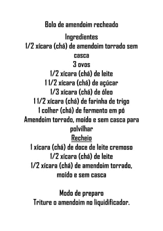Bolo de amendoim recheado
Ingredientes
1/2 xícara (chá) de amendoim torrado sem
casca
3 ovos
1/2 xícara (chá) de leite
1 1/2 xícara (chá) de açúcar
1/3 xícara (chá) de óleo
1 1/2 xícara (chá) de farinha de trigo
1 colher (chá) de fermento em pó
Amendoim torrado, moído e sem casca para
polvilhar
Recheio
1 xícara (chá) de doce de leite cremoso
1/2 xícara (chá) de leite
1/2 xícara (chá) de amendoim torrado,
moído e sem casca
Modo de preparo
Triture o amendoim no liquidificador.
 
