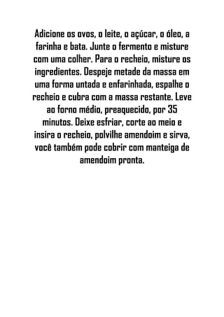 Adicione os ovos, o leite, o açúcar, o óleo, a
farinha e bata. Junte o fermento e misture
com uma colher. Para o recheio, misture os
ingredientes. Despeje metade da massa em
uma forma untada e enfarinhada, espalhe o
recheio e cubra com a massa restante. Leve
ao forno médio, preaquecido, por 35
minutos. Deixe esfriar, corte ao meio e
insira o recheio, polvilhe amendoim e sirva,
você também pode cobrir com manteiga de
amendoim pronta.
 