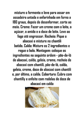 misture o fermento e leve para assar em
assadeira untada e enfarinhada em forno a
180 graus, depois de desenformar, corte ao
meio. Creme: Fazer um creme com o leite, o
açúcar, o amido e o doce de leite. Leve ao
fogo até engrossar. Recheio: Pique o
abacaxi e misture no chantili
batido. Calda: Misture os 2 ingredientes e
regue o bolo. Montagem: coloque os
ingredientes na seguinte ordem - pão-de-ló
de abacaxi, calda, geleia, creme, recheio de
abacaxi com chantili, pão-de-ló, calda,
geleia, creme, doce de abacaxi com chantili
e, por último, a calda. Cobertura: Cubra com
chantilly e enfeite com rodelas de doce de
abacaxi em calda
 