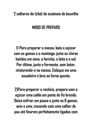 2 colheres de (chá) de essência de baunilha
MODO DE PREPARO
1) Para preparar a massa, bata o açúcar
com as gemas e a manteiga; junte as claras
batidas em neve, a farinha, o leite e o sal.
Por último, junte o fermento, sem bater,
misturando-o na massa. Coloque em uma
assadeira e leve ao forno quente.
2)Para preparar o recheio, prepare com o
açúcar uma calda em ponto de fio brando.
Deixe esfriar um pouco e junte as 6 gemas,
uma a uma, mexendo com uma colher de
pau até ficarem perfeitamente ligadas com
 