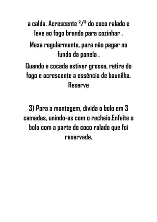 a calda. Acrescente ²/³ do coco ralado e
leve ao fogo brando para cozinhar .
Mexa regularmente, para não pegar no
fundo da panela .
Quando a cocada estiver grossa, retire do
fogo e acrescente a essência de baunilha.
Reserve
3) Para a montagem, divida o bolo em 3
camadas, unindo-as com o recheio.Enfeite o
bolo com a parte do coco ralado que foi
reservada.
 