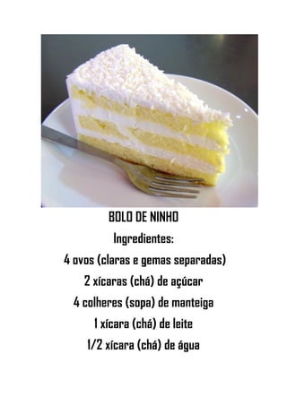 BOLO DE NINHO
Ingredientes:
4 ovos (claras e gemas separadas)
2 xícaras (chá) de açúcar
4 colheres (sopa) de manteiga
1 xícara (chá) de leite
1/2 xícara (chá) de água
 