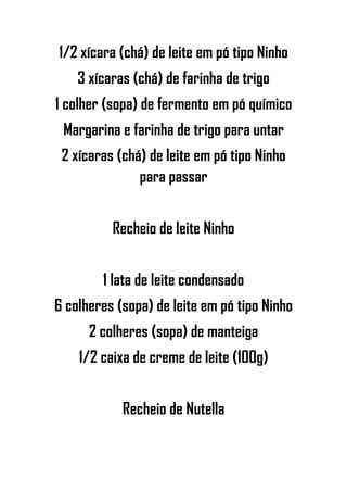 1/2 xícara (chá) de leite em pó tipo Ninho
3 xícaras (chá) de farinha de trigo
1 colher (sopa) de fermento em pó químico
Margarina e farinha de trigo para untar
2 xícaras (chá) de leite em pó tipo Ninho
para passar
Recheio de leite Ninho
1 lata de leite condensado
6 colheres (sopa) de leite em pó tipo Ninho
2 colheres (sopa) de manteiga
1/2 caixa de creme de leite (100g)
Recheio de Nutella
 