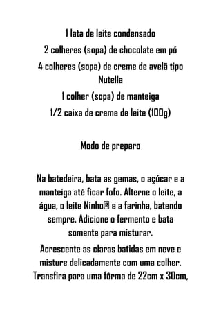 1 lata de leite condensado
2 colheres (sopa) de chocolate em pó
4 colheres (sopa) de creme de avelã tipo
Nutella
1 colher (sopa) de manteiga
1/2 caixa de creme de leite (100g)
Modo de preparo
Na batedeira, bata as gemas, o açúcar e a
manteiga até ficar fofo. Alterne o leite, a
água, o leite Ninho® e a farinha, batendo
sempre. Adicione o fermento e bata
somente para misturar.
Acrescente as claras batidas em neve e
misture delicadamente com uma colher.
Transfira para uma fôrma de 22cm x 30cm,
 