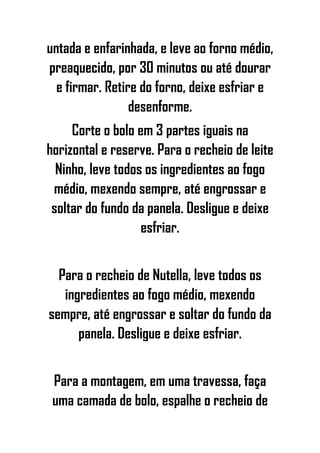 untada e enfarinhada, e leve ao forno médio,
preaquecido, por 30 minutos ou até dourar
e firmar. Retire do forno, deixe esfriar e
desenforme.
Corte o bolo em 3 partes iguais na
horizontal e reserve. Para o recheio de leite
Ninho, leve todos os ingredientes ao fogo
médio, mexendo sempre, até engrossar e
soltar do fundo da panela. Desligue e deixe
esfriar.
Para o recheio de Nutella, leve todos os
ingredientes ao fogo médio, mexendo
sempre, até engrossar e soltar do fundo da
panela. Desligue e deixe esfriar.
Para a montagem, em uma travessa, faça
uma camada de bolo, espalhe o recheio de
 