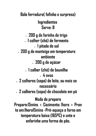 Bolo ferradura( fofinho e surpresa)
Ingredientes
Serve: 8
• 200 g de farinha de trigo
• 1 colher (chá) de fermento
• 1 pitada de sal
• 200 g de manteiga em temperatura
ambiente
• 200 g de açúcar
• 1 colher (chá) de baunilha
• 4 ovos
• 2 colheres (sopa) de leite, ou mais se
necessário
• 2 colheres (sopa) de chocolate em pó
Modo de preparo
Preparo:15mins › Cozimento: 1hora › Pron
to em:1hora15mins -Pré-aqueça o forno em
temperatura baixa (165ºC) e unte e
enfarinhe uma forma de pão.
 