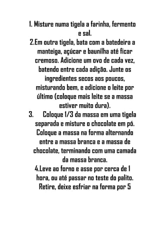 1. Misture numa tigela a farinha, fermento
e sal.
2.Em outra tigela, bata com a batedeira a
manteiga, açúcar e baunilha até ficar
cremoso. Adicione um ovo de cada vez,
batendo entre cada adição. Junte os
ingredientes secos aos poucos,
misturando bem, e adicione o leite por
último (coloque mais leite se a massa
estiver muito dura).
3. Coloque 1/3 da massa em uma tigela
separada e misture o chocolate em pó.
Coloque a massa na forma alternando
entre a massa branca e a massa de
chocolate, terminando com uma camada
da massa branca.
4.Leve ao forno e asse por cerca de 1
hora, ou até passar no teste do palito.
Retire, deixe esfriar na forma por 5
 