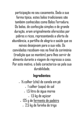 participação no seu casamento. Dada a sua
forma típica, estes bolos tradicionais são
também conhecidos como Bolos Ferradura.
Os bolos, de confecção simples e de grande
duração, eram originalmente oferecidos por
pobres e ricos, representando a oferta da
abundância, a partilha de alegria e saúde que os
noivos desejavam para a sua vida. Os
convidados recebiam-nos no final da cerimónia
(tradição que se mantém) para lhes servir de
alimento durante a viagem de regresso a casa.
Por este motivo, o bolo caracteriza-se pela sua
durabilidade.
Ingredientes:
• ½ colher (chá) de canela em pó
• 1 colher (sopa) de sal
• 1,5 litro de água morna
• 1,5 kg de açúcar
• 125 g de fermento de padeiro
• 2,5 kg de farinha de trigo
 