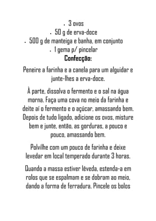• 3 ovos
• 50 g de erva-doce
• 500 g de manteiga e banha, em conjunto
• 1 gema p/ pincelar
Confecção:
Peneire a farinha e a canela para um alguidar e
junte-lhes a erva-doce.
À parte, dissolva o fermento e o sal na água
morna. Faça uma cova no meio da farinha e
deite aí o fermento e o açúcar, amassando bem.
Depois de tudo ligado, adicione os ovos, misture
bem e junte, então, as gorduras, a pouco e
pouco, amassando bem.
Polvilhe com um pouco de farinha e deixe
levedar em local temperado durante 3 horas.
Quando a massa estiver lêveda, estenda-a em
rolos que se espalmam e se dobram ao meio,
dando a forma de ferradura. Pincele os bolos
 