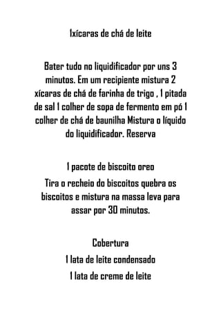 1xícaras de chá de leite
Bater tudo no liquidificador por uns 3
minutos. Em um recipiente mistura 2
xícaras de chá de farinha de trigo , 1 pitada
de sal 1 colher de sopa de fermento em pó 1
colher de chá de baunilha Mistura o líquido
do liquidificador. Reserva
1 pacote de biscoito oreo
Tira o recheio do biscoitos quebra os
biscoitos e mistura na massa leva para
assar por 30 minutos.
Cobertura
1 lata de leite condensado
1 lata de creme de leite
 