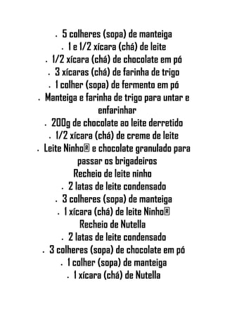 • 5 colheres (sopa) de manteiga
• 1 e 1/2 xícara (chá) de leite
• 1/2 xícara (chá) de chocolate em pó
• 3 xícaras (chá) de farinha de trigo
• 1 colher (sopa) de fermento em pó
• Manteiga e farinha de trigo para untar e
enfarinhar
• 200g de chocolate ao leite derretido
• 1/2 xícara (chá) de creme de leite
• Leite Ninho® e chocolate granulado para
passar os brigadeiros
Recheio de leite ninho
• 2 latas de leite condensado
• 3 colheres (sopa) de manteiga
• 1 xícara (chá) de leite Ninho®
Recheio de Nutella
• 2 latas de leite condensado
• 3 colheres (sopa) de chocolate em pó
• 1 colher (sopa) de manteiga
• 1 xícara (chá) de Nutella
 