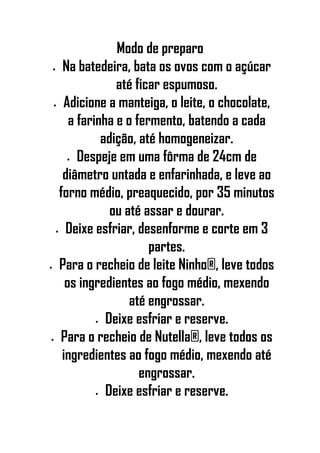 Modo de preparo
• Na batedeira, bata os ovos com o açúcar
até ficar espumoso.
• Adicione a manteiga, o leite, o chocolate,
a farinha e o fermento, batendo a cada
adição, até homogeneizar.
• Despeje em uma fôrma de 24cm de
diâmetro untada e enfarinhada, e leve ao
forno médio, preaquecido, por 35 minutos
ou até assar e dourar.
• Deixe esfriar, desenforme e corte em 3
partes.
• Para o recheio de leite Ninho®, leve todos
os ingredientes ao fogo médio, mexendo
até engrossar.
• Deixe esfriar e reserve.
• Para o recheio de Nutella®, leve todos os
ingredientes ao fogo médio, mexendo até
engrossar.
• Deixe esfriar e reserve.
 