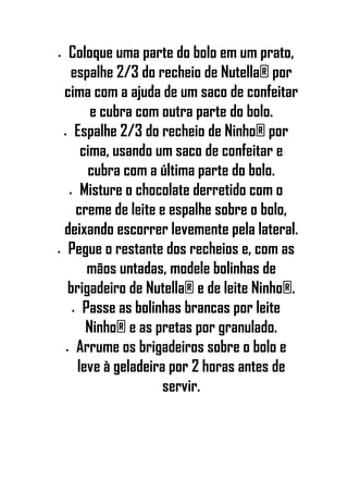 • Coloque uma parte do bolo em um prato,
espalhe 2/3 do recheio de Nutella® por
cima com a ajuda de um saco de confeitar
e cubra com outra parte do bolo.
• Espalhe 2/3 do recheio de Ninho® por
cima, usando um saco de confeitar e
cubra com a última parte do bolo.
• Misture o chocolate derretido com o
creme de leite e espalhe sobre o bolo,
deixando escorrer levemente pela lateral.
• Pegue o restante dos recheios e, com as
mãos untadas, modele bolinhas de
brigadeiro de Nutella® e de leite Ninho®.
• Passe as bolinhas brancas por leite
Ninho® e as pretas por granulado.
• Arrume os brigadeiros sobre o bolo e
leve à geladeira por 2 horas antes de
servir.
 