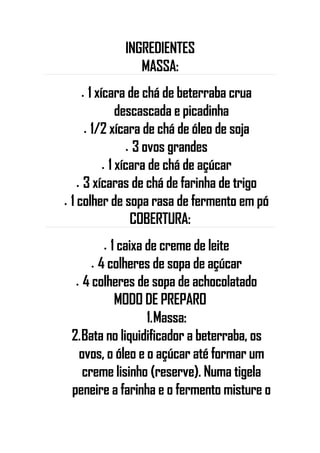 INGREDIENTES
MASSA:
• 1 xícara de chá de beterraba crua
descascada e picadinha
• 1/2 xícara de chá de óleo de soja
• 3 ovos grandes
• 1 xícara de chá de açúcar
• 3 xícaras de chá de farinha de trigo
• 1 colher de sopa rasa de fermento em pó
COBERTURA:
• 1 caixa de creme de leite
• 4 colheres de sopa de açúcar
• 4 colheres de sopa de achocolatado
MODO DE PREPARO
1.Massa:
2.Bata no liquidificador a beterraba, os
ovos, o óleo e o açúcar até formar um
creme lisinho (reserve). Numa tigela
peneire a farinha e o fermento misture o
 