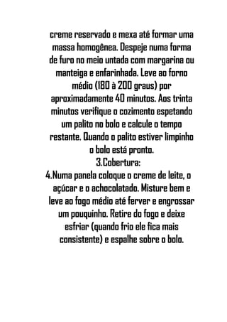 creme reservado e mexa até formar uma
massa homogênea. Despeje numa forma
de furo no meio untada com margarina ou
manteiga e enfarinhada. Leve ao forno
médio (180 à 200 graus) por
aproximadamente 40 minutos. Aos trinta
minutos verifique o cozimento espetando
um palito no bolo e calcule o tempo
restante. Quando o palito estiver limpinho
o bolo está pronto.
3.Cobertura:
4.Numa panela coloque o creme de leite, o
açúcar e o achocolatado. Misture bem e
leve ao fogo médio até ferver e engrossar
um pouquinho. Retire do fogo e deixe
esfriar (quando frio ele fica mais
consistente) e espalhe sobre o bolo.
 
