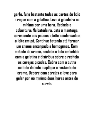garfo, fure bastante todas as partes do bolo
e regue com a gelatina. Leve à geladeira no
mínimo por uma hora. Recheio e
cobertura: Na batedeira, bata a manteiga,
acrescente aos poucos o leite condensado e
o leite em pó. Continue batendo até formar
um creme encorpado e homogêneo. Com
metade do creme, recheie o bolo embebido
com a gelatina e distribua sobre o recheio
as cerejas picadas. Cubra com a outra
metade do bolo e aplique o restante do
creme. Decore com cerejas e leve para
gelar por no mínimo duas horas antes de
servir.
 