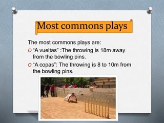 Most commons plays
The most commons plays are:
O “A vueltas” :The throwing is 18m away
from the bowling pins.
O “A copas”: The throwing is 8 to 10m from
the bowling pins.
 