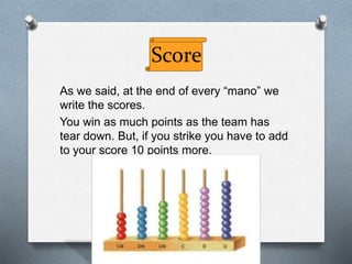 Score
As we said, at the end of every “mano” we
write the scores.
You win as much points as the team has
tear down. But, if you strike you have to add
to your score 10 points more.
 