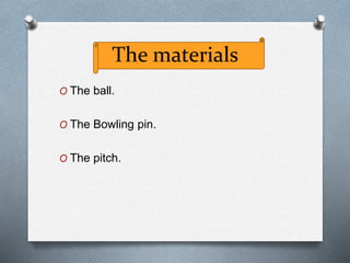 The materials
O The ball.
O The Bowling pin.
O The pitch.
 
