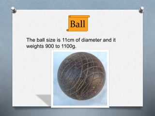 Ball
The ball size is 11cm of diameter and it
weights 900 to 1100g.
 