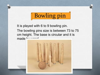 Bowling pin
It is played with 6 to 9 bowling pin.
The bowling pins size is between 73 to 75
cm height. The base is circular and it is
made by wood.
 