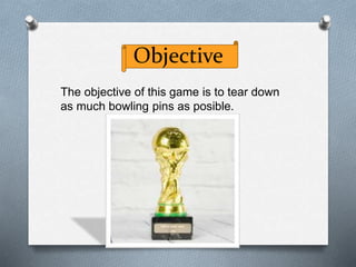 Objective
The objective of this game is to tear down
as much bowling pins as posible.
 