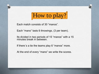 How to play?
Each match consists of 30 “manos”.
Each “mano” lasts 6 throwings, (3 per team).
Its divided in two periods of 15 “manos” with a 15
minutes break in between.
If there´s a tie the teams play 6 “manos” more.
At the end of every “mano” we write the scores.
 