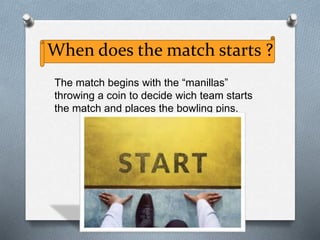 When does the match starts ?
The match begins with the “manillas”
throwing a coin to decide wich team starts
the match and places the bowling pins.
 