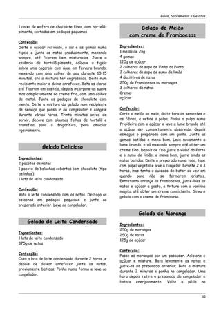 Bolos, Sobremesas e Gelados


1 caixa de wafers de chocolate finas, com hortelã-            Gelado de Melão
pimenta, cortadas em pedaços pequenos
                                                          com creme de Framboesas
Confecção:
Deite o açúcar refinado, o sal e as gemas numa       Ingredientes:
tigela e junte as natas gradualmente, mexendo        1 melão de 2kg
sempre, até ficarem bem misturadas. Junte a          4 gemas
essência de hortelã-pimenta, coloque a tigela        120g de açúcar
sobre uma caçarola com água em fervura branda,       2 colheres de sopa de Vinho do Porto
mexendo com uma colher de pau durante 10-15          2 colheres de sopa de sumo de limão
minutos, até a mistura ter engrossado. Deite num     4 decilitros de natas
recipiente maior e deixe arrefecer. Bata as claras   250g de framboesas ou morangos
até ficarem em castelo, depois incorpore-as suave    3 colheres de natas
mas completamente no creme frio, com uma colher      Creme:
de metal. Junte os pedaços de chocolate com          açúcar
menta. Deite a mistura do gelado num recipiente
de serviço que possa ir ao congelador e congele      Confecção:
durante várias horas. Trinta minutos antes de        Corte o melão ao meio, deite fora as sementes e
servir, decore com algumas folhas de hortelã e       as fibras, e retire a polpa. Ponha a polpa numa
transfira para o frigorífico, para amaciar           frigideira com o açúcar e leve a lume brando até
ligeiramente.                                        o açúcar ser completamente absorvido, depois
                                                     esmague o preparado com um garfo. Junte as
                                                     gemas batidas e mexa bem. Leve novamente a
                                                     lume brando, e vá mexendo sempre até obter um
             Gelado Delicioso                        creme fino. Depois de frio junte o vinho do Porto
                                                     e o sumo de limão, e mexa bem, junte ainda as
Ingredientes:
                                                     natas batidas. Deite o preparado numa taça, tape
2 pacotes de natas
                                                     com papel vegetal e leve a congelar durante 2 a 3
1 pacote de bolachas cobertas com chocolate (tipo
                                                     horas, mas tenha o cuidado de bater de vez em
belinhas)
                                                     quando para não se formarem cristais.
1 lata de leite condensado
                                                     Entretanto arranje as framboesas, junte-lhes as
                                                     natas e açúcar a gosto, e triture com a varinha
Confecção:
                                                     mágica até obter um creme consistente. Sirva o
Bata o leite condensado com as natas. Desfaça as
                                                     gelado com o creme de framboesa.
bolachas em pedaços pequenos e junte ao
preparado anterior. Leve ao congelador.

                                                               Gelado de Morango
     Gelado de Leite Condensado                      Ingredientes:
                                                     250g de morangos
Ingredientes:
                                                     250g de natas
1 lata de leite condensado
                                                     125g de açúcar
375g de natas
                                                     Confecção:
Confecção:
                                                     Passe os morangos por um passador. Adicione o
Coza a lata de leite condensado durante 2 horas, e
                                                     açúcar e misture. Bata levemente as natas e
depois de deixar arrefecer junte às natas,
                                                     junte-as ao preparado anterior. Bata a mistura
previamente batidas. Ponha numa forma e leve ao
                                                     durante 2 minutos e ponha no congelador. Uma
congelador.
                                                     hora depois retire o preparado do congelador e
                                                     bata-o energicamente. Volte a pô-lo no



                                                                                                    10
 