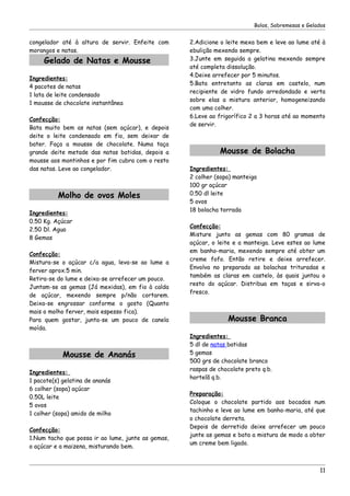 Bolos, Sobremesas e Gelados


congelador até à altura de servir. Enfeite com      2.Adicione o leite mexa bem e leve ao lume até à
morangos e natas.                                   ebulição mexendo sempre.
     Gelado de Natas e Mousse                       3.Junte em seguida a gelatina mexendo sempre
                                                    até completa dissolução.
                                                    4.Deixe arrefecer por 5 minutos.
Ingredientes:
                                                    5.Bata entretanto as claras em castelo, num
4 pacotes de natas
                                                    recipiente de vidro fundo arredondado e verta
1 lata de leite condensado
                                                    sobre elas a mistura anterior, homogeneizando
1 mousse de chocolate instantânea
                                                    com uma colher.
                                                    6.Leve ao frigorífico 2 a 3 horas até ao momento
Confecção:
                                                    de servir.
Bata muito bem as natas (sem açúcar), e depois
deite o leite condensado em fio, sem deixar de
bater. Faça a mousse de chocolate. Numa taça
grande deite metade das natas batidas, depois a                Mousse de Bolacha
mousse aos montinhos e por fim cubra com o resto
das natas. Leve ao congelador.                      Ingredientes:
                                                    2 colher (sopa) manteiga
                                                    100 gr açúcar
          Molho de ovos Moles                       0.50 dl leite
                                                    5 ovos
                                                    18 bolacha torrada
Ingredientes:
0.50 Kg. Açúcar
                                                    Confecção:
2.50 Dl. Agua
                                                    Misture junto as gemas com 80 gramas de
8 Gemas
                                                    açúcar, o leite e a manteiga. Leve estes ao lume
                                                    em banho-maria, mexendo sempre até obter um
Confecção:
                                                    creme fofo. Então retire e deixe arrefecer.
Mistura-se o açúcar c/a agua, leva-se ao lume a
                                                    Envolva no preparado as bolachas trituradas e
ferver aprox.5 min.
                                                    também as claras em castelo, às quais juntou o
Retira-se do lume e deixa-se arrefecer um pouco.
                                                    resto do açúcar. Distribua em taças e sirva-o
Juntam-se as gemas (Já mexidas), em fio à calda
                                                    fresco.
de açúcar, mexendo sempre p/não cortarem.
Deixa-se engrossar conforme o gosto (Quanto
mais o molho ferver, mais espesso fica).
Para quem gostar, junta-se um pouco de canela                    Mousse Branca
moída.
                                                    Ingredientes:
                                                    5 dl de natas batidas
            Mousse de Ananás                        5 gemas
                                                    500 grs de chocolate branco
                                                    raspas de chocolate preto q.b.
Ingredientes:
                                                    hortelã q.b.
1 pacote(s) gelatina de ananás
6 colher (sopa) açúcar
                                                    Preparação:
0.50L leite
                                                    Coloque o chocolate partido aos bocados num
5 ovos
                                                    tachinho e leve ao lume em banho-maria, até que
1 colher (sopa) amido de milho
                                                    o chocolate derreta.
                                                    Depois de derretido deixe arrefecer um pouco
Confecção:
                                                    junte as gemas e bata a mistura de modo a obter
1.Num tacho que possa ir ao lume, junte as gemas,
                                                    um creme bem ligado.
o açúcar e a maizena, misturando bem.



                                                                                                    11
 