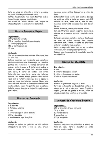 Bolos, Sobremesas e Gelados


Bata as natas em chantilly e misture ao creme      mexendo sempre até se dissolverem, e retire do
mexendo debaixo para cima sem bater.               lume.
Ponha a mousse numa taça ou em tacinhas, leve ao   Bata muito bem as 6 gema com a colher de sopa
frigorífico para ganhar consistência.              de amido de milho, e junte aos poucos mais 1/2
Na altura de servir decore com raspas de           chávena de leite, mexa bem e, leve ao lume,
chocolate preto, ou com raminhos de hortelã.       mexendo sempre até engrossar mas sem deixar
                                                   ferver.
                                                   Retire do lume e junte a gelatina com o leite.
        Mousse Branca e Negra                      Com os 200 grs de açúcar prepare o caramelo, e
                                                   misture ao preparado anterior mexendo muito
                                                   bem.
Ingredientes:
                                                   Bata as 6 claras em castelo, e junte as 8 colheres
200 gr bolacha torrada
                                                   de sopa de açúcar batendo bem, quando
150 gr chocolate de culinária em tablete
                                                   estiverem bem firmes, adicione ao preparado
10 colher (sopa) açúcar
                                                   anterior, sem bater mas envolver.
150 gr manteiga sem sal
                                                   Deite o preparado numa taça ou em tacinhas
10 ovos
                                                   individuais, leve ao congelador por 1 hora.
                                                   Passado esse tempo retire do congelador e ponha
Confecção:
                                                   no frigorífico.
Vão ser preparadas duas mousses diferentes, uma
de cada vez.
Rale as bolachas. Num recipiente leve a amolecer
em banho-maria metade da manteiga e o chocolate             Mousse de Chocolate
partido em pedacinhos e quando estiverem em
creme, junte 5 gemas e 5 colheres de açúcar e      Ingredientes:
bata até obter um creme fofo. Misture depois,      6 ovos
sem bater, 5 claras em castelo bem firme.          5 colheres de sopa de açúcar
Intercale com uma terça parte das bolachas         2 colheres de sopa de margarina
raladas. Ao mesmo tempo, prepare uma mousse        1 tablete de chocolate Nestlé
igual com a restante manteiga, ovos e açúcar e
mais um terço das bolachas raladas. Numa taça,     Confecção:
deite as duas mousses às camadas alternadas com    Bate-se as gemas com o açúcar (à mão).
muito cuidado, e por fim polvilhe com a restante   Parte-se o chocolate aos bocadinhos junta-se à
bolacha ralada. Guarde no frigorífico pelo menos   margarina e vai a derreter numa frigideira,
por 4 horas.                                       depois junta-se às gemas e mexer, bater as
                                                   claras em castelo e envolver ao preparado.


          Mousse de Caramelo
                                                       Mousse de Chocolate Branco
Ingredientes:
5 dl de leite                                      Ingredientes:
6 folhas de gelatina                               250 gr chocolate branco em barra
6 ovos                                             50 gr açúcar
1 colher de sopa de amido de milho                 10 clara(s) de ovo
200 grs de açúcar                                  5 gema(s) de ovo
+ 8 colheres de sopa de açúcar                     100 gr margarina

Confecção:                                         Confecção:
Coloque as folhas de gelatina em 1/2 chávena       1.Parta o chocolate em pedacinhos e leve-os ao
almoçadeira de leite e leve ao lume brando         lume em banho maria a derreter, ou então
                                                   derreta no micro ondas.


                                                                                                  12
 