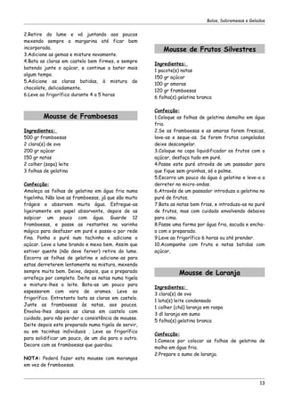 Bolos, Sobremesas e Gelados


2.Retire do lume e vá juntando aos poucos
mexendo sempre a margarina até ficar bem
incorporada.                                              Mousse de Frutos Silvestres
3.Adicione as gemas e misture novamente.
4.Bata as claras em castelo bem firmes, e sempre
                                                      Ingredientes:
batendo junte o açúcar, e continue a bater mais
                                                      1 pacote(s) natas
algum tempo.
                                                      150 gr açúcar
5.Adicione as claras batidas, à mistura de
                                                      100 gr amoras
chocolate, delicadamente.
                                                      120 gr framboesas
6.Leve ao frigorífico durante 4 a 5 horas
                                                      6 folha(s) gelatina branca

                                                      Confecção:
         Mousse de Framboesas                         1.Coloque as folhas de gelatina demolho em água
                                                      fria.
Ingredientes:                                         2.Se as framboesas e as amoras forem frescas,
500 gr framboesas                                     lave-as e seque-as. Se forem frutos congelados
2 clara(s) de ovo                                     deixe descongelar.
200 gr açúcar                                         3.Coloque no copo liquidificador os frutos com o
150 gr natas                                          açúcar, desfaça tudo em puré.
2 colher (sopa) leite                                 4.Passe este puré através de um passador para
3 folhas de gelatina                                  que fique sem grainhas, só o polme.
                                                      5.Escorra um pouco da água à gelatina e leve-a a
Confecção:                                            derreter no micro-ondas.
Amoleça as folhas de gelatina em água fria numa       6.Através de um passador introduza a gelatina no
tigelinha. Não lave as framboesas, já que são muito   puré de frutos.
frágeis e absorvem muita água. Esfregue-as            7.Bata as natas bem frias, e introduza-as no puré
ligeiramente em papel absorvente, depois de as        de frutos, mas com cuidado envolvendo debaixo
salpicar um pouco com água. Guarde 12                 para cima.
framboesas, e passe as restantes na varinha           8.Passe uma forma por água fria, sacuda e encha-
mágica para desfazer em puré e passe-o por rede       a com o preparado.
fina. Ponha o puré num tachinho e adicione o          9.Leve ao frigorífico 6 horas ou até prender.
açúcar. Leve a lume brando e mexa bem. Assim que      10.Acompanhe com fruta e natas batidas com
estiver quente (não deve ferver) retire do lume.      açúcar.
Escorra as folhas de gelatina e adicione-as para
estas derreterem lentamente na mistura, mexendo
sempre muito bem. Deixe, depois, que o preparado                 Mousse de Laranja
arrefeça por completo. Deite as natas numa tigela
e misture-lhes o leite. Bata-as um pouco para
                                                      Ingredientes:
espessarem com vara de arames. Leve ao
                                                      3 clara(s) de ovo
frigorífico. Entretanto bata as claras em castelo.
                                                      1 lata(s) leite condensado
Junte as framboesas às natas, aos poucos.
                                                      1 colher (chá) laranja em raspa
Envolva-lhes depois as claras em castelo com
                                                      3 dl laranja em sumo
cuidado, para não perder a consistência de mousse.
                                                      5 folha(s) gelatina branca
Deite depois este preparado numa tigela de servir,
ou em tacinhas individuais . Leve ao frigorífico
                                                      Confecção:
para solidificar um pouco, de um dia para o outro.
                                                      1.Comece por colocar as folhas de gelatina de
Decore com as framboesas que guardou.
                                                      molho em água fria.
                                                      2.Prepare o sumo de laranja.
NOTA: Poderá fazer esta mousse com morangos
em vez de framboesas.


                                                                                                     13
 