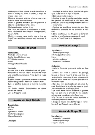 Bolos, Sobremesas e Gelados


3.Num liquidificador coloque, o leite condensado, o   1.Descasque e coza as maçãs reinetas com pouca
sumo de laranja ou outro à escolha, a raspa da        água, e uma colher de sopa de açúcar.
laranja e bata bem.                                   2.Desfaça as maçãs em puré.
4.Escorra a água da gelatina, e leve-a a derreter     3.Adicione ao puré de maçã enquanto bem quente,
no micro ondas, mas com cuidado.                      uma gelatina de ananás (pó) e bata muito bem
5.Passe a gelatina derretida por um passador e        para que a gelatina fique completamente desfeita
adicione-a ao batido de leite e sumo.                 e sem grumos.
6.Bata as claras em castelo firme.                    4.Adicione de seguida as gemas dos ovos bem
7.às claras em castelo vá adicionando o batido,       desfeitas e passadas por um passador, e bata
tendo o cuidado de ir mexendo de baixo para cima,     bem.
nunca batendo.                                        5.Deixe arrefecer, e por fim junte as claras em
8.Deite a mousse numa bonita taça e leve ao           castelo, só envolvendo no preparado de maçã.
frigorífico a solidificar durante mais ou menos 3     6.Leve ao frigorífico e sirva fresquinho.
horas.


                                                                Mousse de Manga I
             Mousse de Limão
                                                      Ingredientes:
Ingredientes:                                         1 lata(s) polpa de manga
4 folha(s) gelatina branca                            2 folha(s) gelatina branca
1 colher (sopa) limão em raspa                        5 ovos
1.50 dl limão em sumo                                 1 gelatina de pêssego
3 ovos                                                1 lata(s) leite condensado
1 lata(s) leite condensado
                                                      Confecção:
Confecção:                                            1.Ponha as folhas de gelatina de molho em água
Misture bem o leite condensado com as gemas.          fria.
Acrescente o sumo de limão e misture até obter        2.Comece por fazer a gelatina de pêssego,
uma consistência cremosa e firme. Junte a raspa       levando ao lume a ferver 2 dl de água, logo que
de limão.                                             ferva dissolva o conteúdo de uma embalagem de
À parte, coloque a gelatina de molho em 3 colheres    gelatina, mexa bem e deite 2 dl de água bem fria.
de sopa de água fria e dissolva-a em banho-maria.     Deixe arrefecer.
Junte a gelatina dissolvida à mistura, mexendo        3.Bate-se o leite condensado com as gemas dos
bem.                                                  ovos, depois junta-se a polpa de manga, a seguir
Por último, misture delicadamente as claras           junta-se a gelatina de pêssego já fria.
batidas em castelo.                                   4.Em banho maria dissolva as folhas de gelatina,
Leve ao frio por 3 horas.                             logo que desfeitas e através de um passador
                                                      adicione ao preparado anterior. Mexa bem.
                                                      5.Por fim bata as claras em castelo bem firme, e
       Mousse de Maçã Reineta                         envolva no preparado anterior.
                                                      6.Coloque a mousse numa bonita taça de vidro e
                                                      leve ao frigorífico pelo menos 6 horas.
Ingredientes:
q.b. água
3 ovos
1 gelatina de ananás                                           Mousse de Manga II
1 colher (sopa) açúcar
1 kg maçãs reineta                                    Ingredientes:
                                                      1 lata(s) leite condensado
Confecção:                                            1 lata(s) polpa de manga
                                                      4 iogurte natural


                                                                                                      14
 