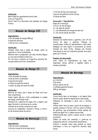 Bolos, Sobremesas e Gelados


                                                    1 1/2 lata de suco de maracujá
Confecção:                                          1 pacote de gelatina incolor em pó
Bata todos os ingredientes muito bem.               4 claras em neve
Leve ao frigorífico.
Servir bem frio decorado com pedaços de manga       Decoração / Ingredientes:
fresca.                                             Polpa de 1 maracujá
                                                    1/2 xíc. de chá de água
                                                    3 c. de sopa de açúcar
         Mousse de Manga III                        1 c. de sobremesa de margarina sem sal
                                                    1 c. de chá de amido de milho
Ingredientes:
                                                    Confecção:
1 lata de polpa de manga (500 g)
                                                    Dissolva em banho-maria a gelatina, com 1/4 de
4 iogurtes naturais
                                                    xícara de água a gelatina. Coloque no
1 lata de leite condensado
                                                    liquidificador todos os ingredientes e bata bem.
                                                    Despeje em uma tigela e acrescente as claras
Confecção:
                                                    batidas em neve firme. Coloque em formas
Coloque numa taça a polpa de manga, junte os
                                                    individuais ou em um recipiente grande, leve para
iogurtes e o leite condensado.
                                                    gelar por 2 horas.
Misture bem o preparado com uma varinha mágica
ou com uma batedeira eléctrica.
                                                    Preparo da Decoração:
Por fim leve a mistura ao frigorífico durante 6h,
                                                    Leve todos os ingredientes ao fogo até
ou pelo menos até ficar consistente.
                                                    engrossar. Deixe esfriar e espalhe sobre a
                                                    mousse já gelada.

          Mousse de Manga IV

Ingredientes:
                                                              Mousse de Morango
1 lata de polpa de manga
                                                    Ingredientes:
1 lata de leite condensado
                                                    q.b. hortelã
2 pacotes de natas
                                                    5 dl natas
6 folhas de gelatina branca
                                                    120 gr açúcar em pó
1 colher de sopa de sumo de limão
                                                    6 folha(s) gelatina branca
                                                    400 gr morangos
Confecção:
Bate-se as natas com o sumo de limão até ficar
                                                    Confecção:
bem consistente.
                                                    1.Lave muito bem os morangos, e só depois lhes
Numa tigela, põe-se o leite condensado e a polpa
                                                    retire os pés. Reserve alguns para a decoração.
de manga, envolvendo tudo.
                                                    2.Reduza os morangos a puré com a varinha
Amolece-se a gelatina em água fria e depois com
                                                    mágica.
água fervente e adiciona-se ao creme.
                                                    3.Num tacho leve ao lume o puré de morangos, e
Juntam-se as natas e envolve-se tudo.
                                                    quando começar a ferver, retire e junte as folhas
Leva-se ao congelador, durante 2 horas, e retira-
                                                    de gelatina, que previamente foram postas de
se 30 minutos antes de servir.
                                                    molho em água fria, e depois escorridas.
                                                    4.Misturando bem, junte o açúcar em pó, e deixe
                                                    arrefecer.
          Mousse de Maracujá                        5.Bata as natas em chantilly, e junte-as ao
                                                    preparado anterior, misturando suavemente.
Ingredientes:                                       6.Deite a mousse numa taça grande ou taças
1 lata de leite condensado                          individuais, e leve ao frigorífico durante duas
1 lata de creme de leite (sem soro)                 horas.

                                                                                                   15
 