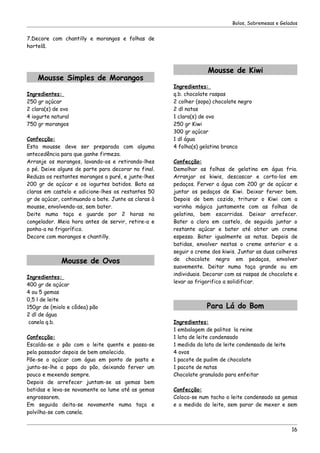 Bolos, Sobremesas e Gelados


7.Decore com chantilly e morangos e folhas de
hortelã.



                                                                   Mousse de Kiwi
    Mousse Simples de Morangos
                                                      Ingredientes:
Ingredientes:                                         q.b. chocolate raspas
250 gr açúcar                                         2 colher (sopa) chocolate negro
2 clara(s) de ovo                                     2 dl natas
4 iogurte natural                                     1 clara(s) de ovo
750 gr morangos                                       250 gr Kiwi
                                                      300 gr açúcar
Confecção:                                            1 dl água
Esta mousse deve ser preparada com alguma             4 folha(s) gelatina branca
antecedência para que ganhe firmeza.
Arranje os morangos, lavando-os e retirando-lhes      Confecção:
o pé. Deixe alguns de parte para decorar no final.    Demolhar as folhas de gelatina em água fria.
Reduza os restantes morangos a puré, e junte-lhes     Arranjar os kiwis, descascar e corta-los em
200 gr de açúcar e os iogurtes batidos. Bata as       pedaços. Ferver a água com 200 gr de açúcar e
claras em castelo e adicione-lhes os restantes 50     juntar os pedaços de Kiwi. Deixar ferver bem.
gr de açúcar, continuando a bate. Junte as claras à   Depois de bem cozido, triturar o Kiwi com a
mousse, envolvendo-as, sem bater.                     varinha mágica juntamente com as folhas de
Deite numa taça e guarde por 2 horas no               gelatina, bem escorridas. Deixar arrefecer.
congelador. Meia hora antes de servir, retire-a e     Bater a clara em castelo, de seguida juntar o
ponha-a no frigorífico.                               restante açúcar e bater até obter um creme
Decore com morangos e chantilly.                      espesso. Bater igualmente as natas. Depois de
                                                      batidas, envolver nestas o creme anterior e a
                                                      seguir o creme dos kiwis. Juntar as duas colheres
             Mousse de Ovos                           de chocolate negro em pedaços, envolver
                                                      suavemente. Deitar numa taça grande ou em
                                                      individuais. Decorar com as raspas de chocolate e
Ingredientes:
                                                      levar ao frigorifico a solidificar.
400 gr de açúcar
4 ou 5 gemas
0,5 l de leite
150gr de (miolo e côdea) pão                                       Para Lá do Bom
2 dl de água
 canela q.b.                                          Ingredientes:
                                                      1 embalagem de palitos la reine
Confecção:                                            1 lata de leite condensado
Escalda-se o pão com o leite quente e passa-se        1 medida da lata de leite condensado de leite
pelo passador depois de bem amolecido.                4 ovos
Põe-se o açúcar com água em ponto de pasta e          1 pacote de pudim de chocolate
junta-se-lhe a papa do pão, deixando ferver um        1 pacote de natas
pouco e mexendo sempre.                               Chocolate granulado para enfeitar
Depois de arrefecer juntam-se as gemas bem
batidas e leva-se novamente ao lume até as gemas      Confecção:
engrossarem.                                          Coloca-se num tacho o leite condensado as gemas
Em seguida deita-se novamente numa taça e             e a medida do leite, sem parar de mexer e sem
polvilha-se com canela.


                                                                                                      16
 