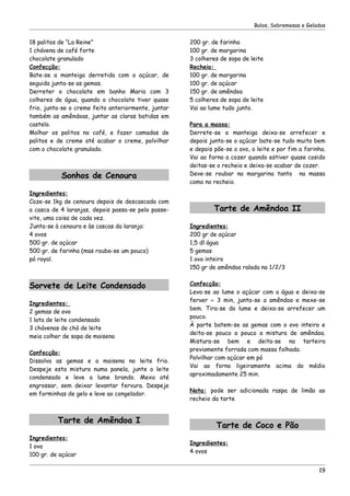 Bolos, Sobremesas e Gelados


18 palitos de “La Reine”                             200 gr. de farinha
1 chávena de café forte                              100 gr. de margarina
chocolate granulado                                  3 colheres de sopa de leite
Confecção:                                           Recheio:
Bate-se a manteiga derretida com o açúcar, de        100 gr. de margarina
seguida junta-se as gemas.                           100 gr. de açúcar
Derreter o chocolate em banho Maria com 3            150 gr. de amêndoa
colheres de água, quando o chocolate tiver quase     5 colheres de sopa de leite
frio, junta-se o creme feito anteriormente, juntar   Vai ao lume tudo junto.
também as amêndoas, juntar as claras batidas em
castelo.                                             Para a massa:
Molhar os palitos no café, e fazer camadas de        Derrete-se a manteiga deixa-se arrefecer e
palitos e de creme até acabar o creme, polvilhar     depois junta-se o açúcar bate-se tudo muito bem
com o chocolate granulado.                           e depois põe-se o ovo, o leite e por fim a farinha.
                                                     Vai ao forno a cozer quando estiver quase cosido
                                                     deitas-se o recheio e deixa-se acabar de cozer.
           Sonhos de Cenoura                         Deve-se roubar na margarina tanto na massa
                                                     como no recheio.
Ingredientes:
Coze-se 1kg de cenoura depois de descascada com
a casca de 4 laranjas, depois passa-se pelo passe-            Tarte de Amêndoa II
vite, uma coisa de cada vez.
Junta-se à cenoura e às cascas da laranja:           Ingredientes:
4 ovos                                               200 gr de açúcar
500 gr. de açúcar                                    1,5 dl água
500 gr. de farinha (mas rouba-se um pouco)           5 gemas
pó royal.                                            1 ovo inteiro
                                                     150 gr de amêndoa ralada na 1/2/3


Sorvete de Leite Condensado                          Confecção:
                                                     Leva-se ao lume o açúcar com a água e deixa-se
                                                     ferver ≈ 3 min, junta-se a amêndoa e mexe-se
Ingredientes:
                                                     bem. Tira-se do lume e deixa-se arrefecer um
2 gemas de ovo
                                                     pouco.
1 lata de leite condensado
                                                     À parte batem-se as gemas com o ovo inteiro e
3 chávenas de chá de leite
                                                     deita-se pouco a pouco a mistura de amêndoa.
meia colher de sopa de maisena
                                                     Mistura-se bem e deita-se na tarteira
                                                     previamente forrada com massa folhada.
Confecção:
                                                     Polvilhar com açúcar em pó
Dissolva as gemas e a maisena no leite frio.
                                                     Vai ao forno ligeiramente acima do médio
Despeje esta mistura numa panela, junte o leite
                                                     aproximadamente 25 min.
condensado e leve a lume brando. Mexa até
engrossar, sem deixar levantar fervura. Despeje
                                                     Nota: pode ser adicionada raspa de limão ao
em forminhas de gelo e leve ao congelador.
                                                     recheio da tarte


          Tarte de Amêndoa I
                                                               Tarte de Coco e Pão
Ingredientes:
                                                     Ingredientes:
1 ovo
                                                     4 ovos
100 gr. de açúcar

                                                                                                     19
 