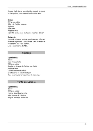 Bolos, Sobremesas e Gelados


Amasse tudo junto num alguidar, quando a massa
estiver pronta, coloca-se no fundo da tarteira.



Creme:
150 gr. de açúcar
50 gr. de farinha maizena
3 gemas
½ de leite
raspa de limão
Nota: No creme pode-se fazer a receita a dobrar

Confecção:
Deita-se tudo num tacho e quando estiver a ferver
deixa-se engrossar. Coloca-se em cima da massa e
vai ao forno até ficar tostada.
Leva a cozer cerca de 45m.



                  Tigelada

Ingredientes:
5 ovos
meio litro de leite
200 g de açúcar
5 colheres de sopa de farinha mal cheias
raspa de limão
1 colher de chá de canela
O leite deita-se em último lugar.
Vai a cozer numa forma untada de manteiga.



            Torta de Laranja

Ingredientes:
8 ovos
350 g de açúcar
1 colher de chá de farinha
sumo e raspa de 1 laranja
80 g de manteiga derretida




                                                                            21
 