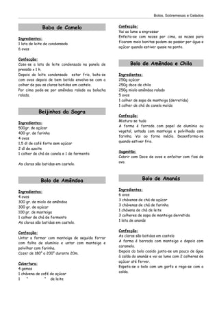 Bolos, Sobremesas e Gelados


              Baba de Camelo                      Confecção:
                                                  Vai ao lume a engrossar
                                                  Enfeita-se com nozes por cima, as nozes para
Ingredientes:
                                                  ficarem mais bonitas podem-se passar por água e
1 lata de leite de condensado
                                                  açúcar quando estiver quase no ponto.
6 ovos

Confecção:
Cose-se a lata de leite condensado na panela de         Bolo de Amêndoa e Chila
pressão ± 1 h.
Depois do leite condensado estar frio, bata-se    Ingredientes:
com ovos depois de bem batido envolve-se com a    250g açúcar
colher de pau as claras batidas em castelo.       250g doce de chila
Por cima pode-se por amêndoa ralada ou bolacha    250g miolo amêndoa ralado
ralada.                                           5 ovos
                                                  1 colher de sopa de manteiga (derretida)
                                                  1 colher de chá de canela moída
           Beijinhos da Sogra
                                                  Confecção:
                                                  Mistura-se tudo
Ingredientes:
                                                  A forma é forrada com papel de alumínio ou
500gr. de açúcar
                                                  vegetal, untada com manteiga e polvilhada com
400 gr. de farinha
                                                  farinha. Vai ao forno médio. Desenforma-se
4 ovos
                                                  quando estiver frio.
1,5 dl de café forte sem açúcar
2 dl de azeite
                                                  Sugestão:
1 colher de chá de canela e 1 de fermento
                                                  Cobrir com Doce de ovos e enfeitar com fios de
                                                  ovo.
As claras são batidas em castelo.



             Bolo de Amêndoa                                   Bolo de Ananás

                                                  Ingredientes:
Ingredientes:
                                                  6 ovos
4 ovos
                                                  3 chávenas de chá de açúcar
300 gr. de miolo de amêndoa
                                                  3 chávenas de chá de farinha
300 gr. de açúcar
                                                  1 chávena de chá de leite
100 gr. de manteiga
                                                  3 colheres de sopa de manteiga derretida
1 colher de chá de fermento
                                                  1 lata de ananás
As claras são batidas em castelo.

                                                  Confecção:
Confecção:
                                                  As claras são batidas em castelo
Untar a formar com manteiga de seguida forrar
                                                  A forma é barrada com manteiga e depois com
com folha de alumínio e untar com manteiga e
                                                  caramelo.
polvilhar com farinha.
                                                  Depois do bolo cosido junta-se um pouco de água
Cozer de 180° a 200° durante 20m.
                                                  à calda do ananás e vai ao lume com 2 colheres de
                                                  açúcar até ferver.
Cobertura:
                                                  Espeta-se o bolo com um garfo e rega-se com a
4 gemas
                                                  calda.
1 chávena de café de açúcar
1    “         “ de leite
 