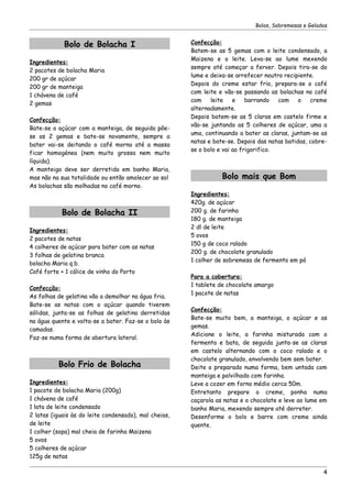 Bolos, Sobremesas e Gelados


            Bolo de Bolacha I                          Confecção:
                                                       Batem-se as 5 gemas com o leite condensado, a
                                                       Maizena e o leite. Leva-se ao lume mexendo
Ingredientes:
                                                       sempre até começar a ferver. Depois tira-se do
2 pacotes de bolacha Maria
                                                       lume e deixa-se arrefecer noutro recipiente.
200 gr de açúcar
                                                       Depois do creme estar frio, prepara-se o café
200 gr de manteiga
                                                       com leite e vão-se passando as bolachas no café
1 chávena de café
                                                       com    leite    e    barrando   com    o   creme
2 gemas
                                                       alternadamente.
                                                       Depois batem-se as 5 claras em castelo firme e
Confecção:
                                                       vão-se juntando as 5 colheres de açúcar, uma a
Bate-se o açúcar com a manteiga, de seguida põe-
                                                       uma, continuando a bater as claras, juntam-se as
se as 2 gemas e bate-se novamente, sempre a
                                                       natas e bate-se. Depois das natas batidas, cobre-
bater vai-se deitando o café morno até a massa
                                                       se o bolo e vai ao frigorifico.
ficar homogénea (nem muito grossa nem muito
líquida).
A manteiga deve ser derretida em banho Maria,
mas não na sua totalidade ou então amolecer ao sol                Bolo mais que Bom
As bolachas são molhadas no café morno.
                                                       Ingredientes:
                                                       420g. de açúcar
            Bolo de Bolacha II                         200 g. de farinha
                                                       180 g. de manteiga
                                                       2 dl de leite
Ingredientes:
                                                       5 ovos
2 pacotes de natas
                                                       150 g de coco ralado
4 colheres de açúcar para bater com as natas
                                                       200 g. de chocolate granulado
3 folhas de gelatina branca
                                                       1 colher de sobremesa de fermento em pó
bolacha Maria q.b.
Café forte + 1 cálice de vinho do Porto
                                                       Para a cobertura:
                                                       1 tablete de chocolate amargo
Confecção:
                                                       1 pacote de natas
As folhas de gelatina vão a demolhar na água fria.
Bate-se as natas com o açúcar quando tiverem
                                                       Confecção:
sólidas, junta-se as folhas de gelatina derretidas
                                                       Bate-se muito bem, a manteiga, o açúcar e as
na água quente e volta-se a bater. Faz-se o bolo às
                                                       gemas.
camadas.
                                                       Adicione o leite, a farinha misturada com o
Faz-se numa forma de abertura lateral.
                                                       fermento e bata, de seguida junta-se as claras
                                                       em castelo alternando com o coco ralado e o
                                                       chocolate granulado, envolvendo bem sem bater.
          Bolo Frio de Bolacha                         Deite o preparado numa forma, bem untada com
                                                       manteiga e polvilhado com farinha.
Ingredientes:                                          Leve a cozer em forno médio cerca 50m.
1 pacote de bolacha Maria (200g)                       Entretanto prepare o creme, ponha numa
1 chávena de café                                      caçarola as natas e o chocolate e leve ao lume em
1 lata de leite condensado                             banho Maria, mexendo sempre até derreter.
2 latas (iguais às do leite condensado), mal cheias,   Desenforme o bolo e barre com creme ainda
de leite                                               quente.
1 colher (sopa) mal cheia de farinha Maizena
5 ovos
5 colheres de açúcar
125g de natas

                                                                                                       4
 