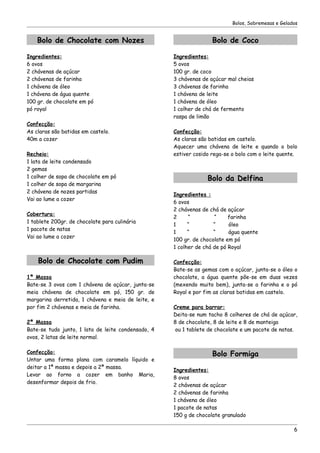 Bolos, Sobremesas e Gelados


    Bolo de Chocolate com Nozes                                    Bolo de Coco

Ingredientes:                                       Ingredientes:
6 ovos                                              5 ovos
2 chávenas de açúcar                                100 gr. de coco
2 chávenas de farinha                               3 chávenas de açúcar mal cheias
1 chávena de óleo                                   3 chávenas de farinha
1 chávena de água quente                            1 chávena de leite
100 gr. de chocolate em pó                          1 chávena de óleo
pó royal                                            1 colher de chá de fermento
                                                    raspa de limão
Confecção:
As claras são batidas em castelo.                   Confecção:
40m a cozer                                         As claras são batidas em castelo.
                                                    Aquecer uma chávena de leite e quando o bolo
Recheio:                                            estiver cosido rega-se o bolo com o leite quente.
1 lata de leite condensado
2 gemas
1 colher de sopa de chocolate em pó                              Bolo da Delfina
1 colher de sopa de margarina
2 chávena de nozes partidas
                                                    Ingredientes :
Vai ao lume a cozer
                                                    6 ovos
                                                    2 chávenas de chá de açúcar
Cobertura:
                                                    2     “         “     farinha
1 tablete 200gr. de chocolate para culinária
                                                    1     “         “     óleo
1 pacote de natas
                                                    1     “         “     água quente
Vai ao lume a cozer
                                                    100 gr. de chocolate em pó
                                                    1 colher de chá de pó Royal

    Bolo de Chocolate com Pudim                     Confecção:
                                                    Bate-se as gemas com o açúcar, junta-se o óleo o
1ª Massa                                            chocolate, a água quente põe-se em duas vezes
Bate-se 3 ovos com 1 chávena de açúcar, junta-se    (mexendo muito bem), junta-se a farinha e o pó
meia chávena de chocolate em pó, 150 gr. de         Royal e por fim as claras batidas em castelo.
margarina derretida, 1 chávena e meia de leite, e
por fim 2 chávenas e meia de farinha.               Creme para barrar:
                                                    Deita-se num tacho 8 colheres de chá de açúcar,
2ª Massa                                            8 de chocolate, 8 de leite e 8 de manteiga
Bate-se tudo junto, 1 lata de leite condensado, 4   ou 1 tablete de chocolate e um pacote de natas.
ovos, 2 latas de leite normal.

Confecção:                                                         Bolo Formiga
Untar uma forma plana com caramelo líquido e
deitar a 1ª massa e depois a 2ª massa.
                                                    Ingredientes:
Levar ao forno a cozer em banho Maria,
                                                    8 ovos
desenformar depois de frio.
                                                    2 chávenas de açúcar
                                                    2 chávenas de farinha
                                                    1 chávena de óleo
                                                    1 pacote de natas
                                                    150 g de chocolate granulado

                                                                                                    6
 