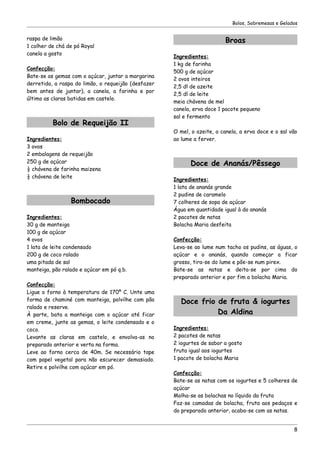 Bolos, Sobremesas e Gelados


raspa de limão                                                           Broas
1 colher de chá de pó Royal
canela a gosto
                                                     Ingredientes:
                                                     1 kg de farinha
Confecção:
                                                     500 g de açúcar
Bate-se as gemas com o açúcar, juntar a margarina
                                                     2 ovos inteiros
derretida, a raspa do limão, o requeijão (desfazer
                                                     2,5 dl de azeite
bem antes de juntar), a canela, a farinha e por
                                                     2,5 dl de leite
último as claras batidas em castelo.
                                                     meia chávena de mel
                                                     canela, erva doce 1 pacote pequeno
                                                     sal e fermento
          Bolo de Requeijão II
                                                     O mel, o azeite, a canela, a erva doce e o sal vão
Ingredientes:                                        ao lume a ferver.
3 ovos
2 embalagens de requeijão
250 g de açúcar                                            Doce de Ananás/Pêssego
½ chávena de farinha maizena
½ chávena de leite
                                                     Ingredientes:
                                                     1 lata de ananás grande
                                                     2 pudins de caramelo
                 Bombocado                           7 colheres de sopa de açúcar
                                                     Água em quantidade igual à do ananás
Ingredientes:                                        2 pacotes de natas
30 g de manteiga                                     Bolacha Maria desfeita
100 g de açúcar
4 ovos                                               Confecção:
1 lata de leite condensado                           Leva-se ao lume num tacho os pudins, as águas, o
200 g de coco ralado                                 açúcar e o ananás, quando começar a ficar
uma pitada de sal                                    grosso, tira-se do lume e põe-se num pirex.
manteiga, pão ralado e açúcar em pó q.b.             Bate-se as natas e deita-se por cima do
                                                     preparado anterior e por fim a bolacha Maria.
Confecção:
Ligue o forno à temperatura de 170º C. Unte uma
forma de chaminé com manteiga, polvilhe com pão         Doce frio de fruta & iogurtes
ralado e reserve.
À parte, bata a manteiga com o açúcar até ficar                   Da Aldina
em creme, junte as gemas, o leite condensado e o
coco.                                                Ingredientes:
Levante as claras em castelo, e envolva-as no        2 pacotes de natas
preparado anterior e verta na forma.                 2 iogurtes de sabor a gosto
Leve ao forno cerca de 40m. Se necessário tape       fruta igual aos iogurtes
com papel vegetal para não escurecer demasiado.      1 pacote de bolacha Maria
Retire e polvilhe com açúcar em pó.
                                                     Confecção:
                                                     Bate-se as natas com os iogurtes e 5 colheres de
                                                     açúcar
                                                     Molha-se as bolachas no líquido da fruta
                                                     Faz-se camadas de bolacha, fruta aos pedaços e
                                                     do preparado anterior, acaba-se com as natas.


                                                                                                     8
 