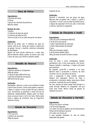 Bolos, Sobremesas e Gelados


               Doce de Natas                         8 gemas de ovo

                                                     Confecção:
Ingredientes:
                                                     Derreta o chocolate com um pouco de água.
2 pacotes de natas
                                                     Misture bem as gemas com o açúcar, e junte o
4 claras
                                                     chocolate e o leite. Leve ao lume em banho-maria,
1 pacote de chantilly (facultativo)
                                                     e depois de engrossar retire do calor e bata bem
Bolacha ralada
                                                     a mistura. Guarde no congelador.
Recheio de ovos:
4 gemas
3 colheres de sopa de açúcar                            Gelado de Chocolate e Avelã
4 colheres de sopa de leite
Junta-se tudo e vai ao lume sem parar de mexer       Ingredientes:
                                                     1 lata de Leite Condensado NESTLÉ
Confecção:                                           2 dl de leite meio-gordo
Bate-se as natas com 3 colheres de sopa de           1 colher (sobremesa) de manteiga
açúcar, bate-se as claras em castelo e reserva-se    1 colher (sobremesa) de maisena
as gemas, faz-se o chantilly conforme indicações     4 ovos
da embalagem.                                        200 g de chocolate ralado
Depois de tudo batido mistura-se, e numa taça        4 dl de natas LONGA VIDA
põe-se bolacha ralada a gosto, as natas e por cima   100 g de miolo de avelã torrada e moída
o doce de ovos e por último a bolacha ralada.
                                                     Confecção:
                                                     Leve ao lume o Leite Condensado Nestlé,
           Geladão de Abacaxi                        juntamente com o leite meio-gordo, até ferver.
                                                     Aqueça também a manteiga, o tempo suficiente
                                                     para amolecer.
Ingredientes:
                                                     De seguida, junte-lhe a maisena e os ovos.
1 abacaxi grande ou 2 pequenos
                                                     Misture bem e acrescente a mistura de leite
250g de açúcar
                                                     fervente, em fio, sem parar de mexer.
2 copos de água (500 mililitros)
                                                     Leve o preparado a lume brando, mexendo
2 pacotes de gelatina de abacaxi
                                                     sempre até engrossar. Retire do fogo e
300 mililitros de natas
                                                     acrescente o chocolate ralado; mexa bem e deixe
                                                     arrefecer, mexendo de vez em quando.
Confecção:
                                                     Por fim, envolva as natas Longa Vida batidas e a
Descasque o abacaxi e corte-o em cubinhos tirando
                                                     avelã torrada. Reserve no congelador até que
a parte dura do meio. Junte numa panela o abacaxi,
                                                     fique bem firme. Retire bolas de gelado no
a água e o açúcar e leve ao lume até que o abacaxi
                                                     momento de servir.
coza. Acrescente as gelatinas e mexa até que se
dissolvam completamente. Depois junte as natas,
mexa um pouco mais e retire do lume. Ponha numa
tijela e depois de arrefecer leve ao frigorífico       Gelado de Chocolate e Hortelã
durante 4 horas.
                                                     Ingredientes:
                                                     175 grs de açúcar refinado
           Gelado de Chocolate                       3 dl de natas espessas
                                                     1/2 colher de chá de essência de hortelã-pimenta
                                                     folhas de hortelã para decorar
Ingredientes:
                                                     1/2 colher de chá de sal
1 litro de leite
                                                     4 ovos grandes (tamanho 1), com as claras
1 tablete de chocolate
                                                     separadas das gemas
250g de açúcar

                                                                                                     9
 