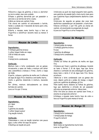 Bolos, Sobremesas e Gelados


4.Escorra a água da gelatina, e leve-a a derreter    3.Adicione ao puré de maçã enquanto bem quente,
no micro ondas, mas com cuidado.                     uma gelatina de ananás (pó) e bata muito bem para
5.Passe a gelatina derretida por um passador e       que a gelatina fique completamente desfeita e sem
adicione-a ao batido de leite e sumo.                grumos.
6.Bata as claras em castelo firme.                   4.Adicione de seguida as gemas dos ovos bem
7.às claras em castelo vá adicionando o batido,      desfeitas e passadas por um passador, e bata bem.
tendo o cuidado de ir mexendo de baixo para cima,    5.Deixe arrefecer, e por fim junte as claras em
nunca batendo.                                       castelo, só envolvendo no preparado de maçã.
8.Deite a mousse numa bonita taça e leve ao          6.Leve ao frigorífico e sirva fresquinho.
frigorífico a solidificar durante mais ou menos 3
horas.
                                                                Mousse de Manga I
             Mousse de Limão                         Ingredientes:
                                                     1 lata(s) polpa de manga
Ingredientes:                                        2 folha(s) gelatina branca
4 folha(s) gelatina branca                           5 ovos
1 colher (sopa) limão em raspa                       1 gelatina de pêssego
1.50 dl limão em sumo                                1 lata(s) leite condensado
3 ovos
1 lata(s) leite condensado                           Confecção:
                                                     1.Ponha as folhas de gelatina de molho em água
Confecção:                                           fria.
Misture bem o leite condensado com as gemas.         2.Comece por fazer a gelatina de pêssego, levando
Acrescente o sumo de limão e misture até obter       ao lume a ferver 2 dl de água, logo que ferva
uma consistência cremosa e firme. Junte a raspa      dissolva o conteúdo de uma embalagem de gelatina,
de limão.                                            mexa bem e deite 2 dl de água bem fria. Deixe
À parte, coloque a gelatina de molho em 3 colheres   arrefecer.
de sopa de água fria e dissolva-a em banho-maria.    3.Bate-se o leite condensado com as gemas dos
Junte a gelatina dissolvida à mistura, mexendo       ovos, depois junta-se a polpa de manga, a seguir
bem.                                                 junta-se a gelatina de pêssego já fria.
Por último, misture delicadamente as claras          4.Em banho maria dissolva as folhas de gelatina,
batidas em castelo.                                  logo que desfeitas e através de um passador
Leve ao frio por 3 horas.                            adicione ao preparado anterior. Mexa bem.
                                                     5.Por fim bata as claras em castelo bem firme, e
                                                     envolva no preparado anterior.
       Mousse de Maçã Reineta                        6.Coloque a mousse numa bonita taça de vidro e
                                                     leve ao frigorífico pelo menos 6 horas.
Ingredientes:
q.b. água
3 ovos                                                         Mousse de Manga II
1 gelatina de ananás
1 colher (sopa) açúcar                               Ingredientes:
1 kg maçãs reineta                                   1 lata(s) leite condensado
                                                     1 lata(s) polpa de manga
Confecção:                                           4 iogurte natural
1.Descasque e coza as maçãs reinetas com pouca
água, e uma colher de sopa de açúcar.                Confecção:
2.Desfaça as maçãs em puré.                          Bata todos os ingredientes muito bem.
                                                     Leve ao frigorífico.


                                                                                                     13
 