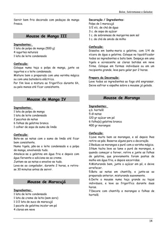 Bolos, Sobremesas e Gelados


Servir bem frio decorado com pedaços de manga       Decoração / Ingredientes:
fresca.                                             Polpa de 1 maracujá
                                                    1/2 xíc. de chá de água
                                                    3 c. de sopa de açúcar
         Mousse de Manga III                        1 c. de sobremesa de margarina sem sal
                                                    1 c. de chá de amido de milho
Ingredientes:
                                                    Confecção:
1 lata de polpa de manga (500 g)
                                                    Dissolva em banho-maria a gelatina, com 1/4 de
4 iogurtes naturais
                                                    xícara de água a gelatina. Coloque no liquidificador
1 lata de leite condensado
                                                    todos os ingredientes e bata bem. Despeje em uma
                                                    tigela e acrescente as claras batidas em neve
Confecção:
                                                    firme. Coloque em formas individuais ou em um
Coloque numa taça a polpa de manga, junte os
                                                    recipiente grande, leve para gelar por 2 horas.
iogurtes e o leite condensado.
Misture bem o preparado com uma varinha mágica
                                                    Preparo da Decoração:
ou com uma batedeira eléctrica.
                                                    Leve todos os ingredientes ao fogo até engrossar.
Por fim leve a mistura ao frigorífico durante 6h,
                                                    Deixe esfriar e espalhe sobre a mousse já gelada.
ou pelo menos até ficar consistente.



          Mousse de Manga IV                                   Mousse de Morango

                                                    Ingredientes:
Ingredientes:
                                                    q.b. hortelã
1 lata de polpa de manga
                                                    5 dl natas
1 lata de leite condensado
                                                    120 gr açúcar em pó
2 pacotes de natas
                                                    6 folha(s) gelatina branca
6 folhas de gelatina branca
                                                    400 gr morangos
1 colher de sopa de sumo de limão

                                                    Confecção:
Confecção:
                                                    1.Lave muito bem os morangos, e só depois lhes
Bate-se as natas com o sumo de limão até ficar
                                                    retire os pés. Reserve alguns para a decoração.
bem consistente.
                                                    2.Reduza os morangos a puré com a varinha mágica.
Numa tigela, põe-se o leite condensado e a polpa
                                                    3.Num tacho leve ao lume o puré de morangos, e
de manga, envolvendo tudo.
                                                    quando começar a ferver, retire e junte as folhas
Amolece-se a gelatina em água fria e depois com
                                                    de gelatina, que previamente foram postas de
água fervente e adiciona-se ao creme.
                                                    molho em água fria, e depois escorridas.
Juntam-se as natas e envolve-se tudo.
                                                    4.Misturando bem, junte o açúcar em pó, e deixe
Leva-se ao congelador, durante 2 horas, e retira-
                                                    arrefecer.
se 30 minutos antes de servir.
                                                    5.Bata as natas em chantilly, e junte-as ao
                                                    preparado anterior, misturando suavemente.
                                                    6.Deite a mousse numa taça grande ou taças
          Mousse de Maracujá                        individuais, e leve ao frigorífico durante duas
                                                    horas.
Ingredientes:                                       7.Decore com chantilly e morangos e folhas de
1 lata de leite condensado                          hortelã.
1 lata de creme de leite (sem soro)
1 1/2 lata de suco de maracujá
1 pacote de gelatina incolor em pó
4 claras em neve



                                                                                                    14
 